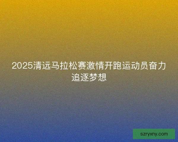 2025清远马拉松赛激情开跑运动员奋力追逐梦想