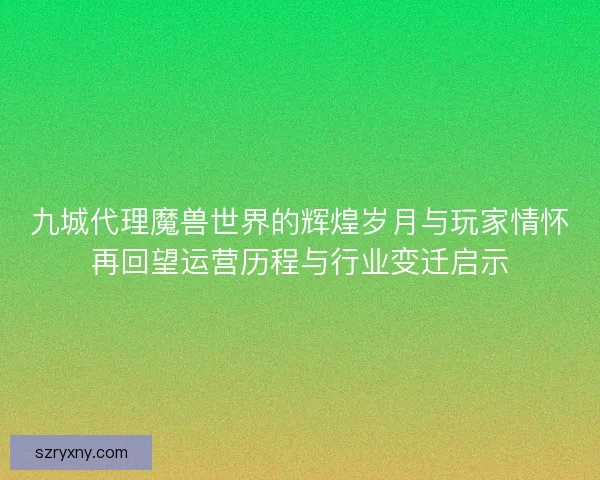 九城代理魔兽世界的辉煌岁月与玩家情怀再回望运营历程与行业变迁启示