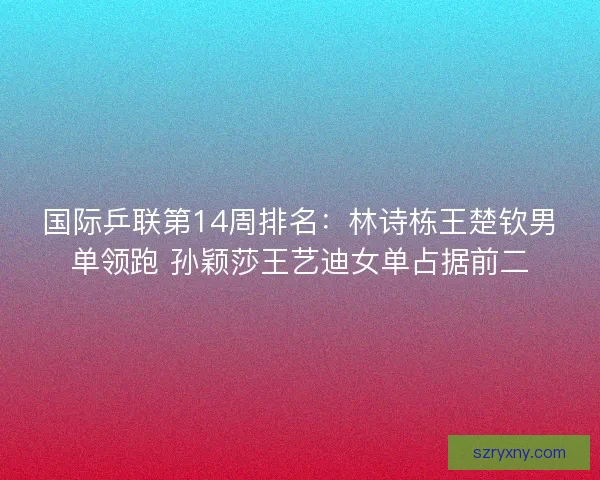 国际乒联第14周排名：林诗栋王楚钦男单领跑 孙颖莎王艺迪女单占据前二