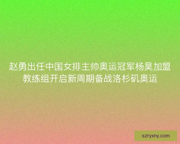 赵勇出任中国女排主帅奥运冠军杨昊加盟教练组开启新周期备战洛杉矶奥运