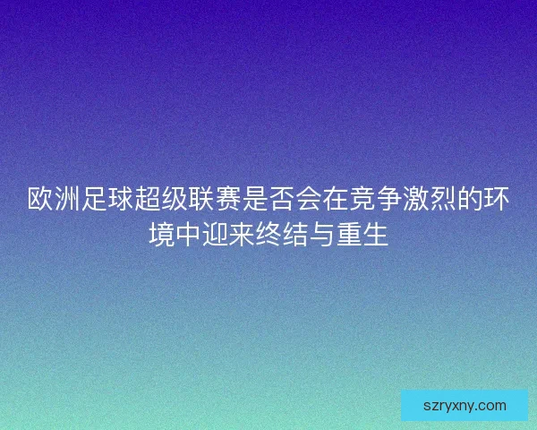 欧洲足球超级联赛是否会在竞争激烈的环境中迎来终结与重生
