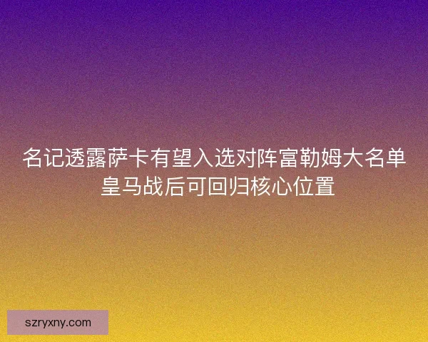 名记透露萨卡有望入选对阵富勒姆大名单 皇马战后可回归核心位置