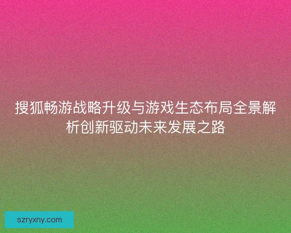 搜狐畅游战略升级与游戏生态布局全景解析创新驱动未来发展之路