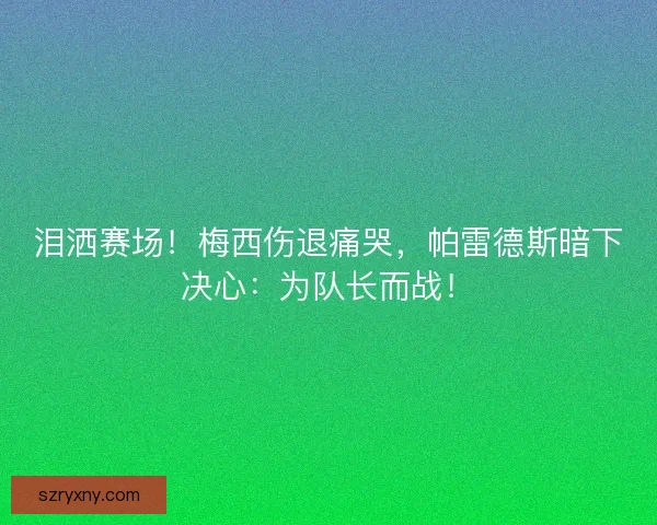 泪洒赛场！梅西伤退痛哭，帕雷德斯暗下决心：为队长而战！