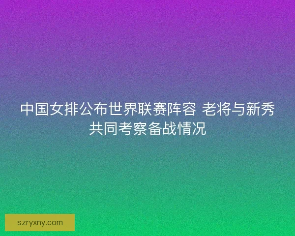 中国女排公布世界联赛阵容 老将与新秀共同考察备战情况