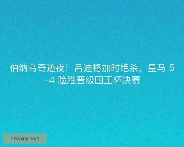 伯纳乌奇迹夜！吕迪格加时绝杀，皇马 5-4 险胜晋级国王杯决赛