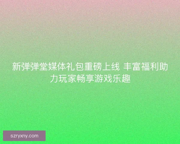 新弹弹堂媒体礼包重磅上线 丰富福利助力玩家畅享游戏乐趣
