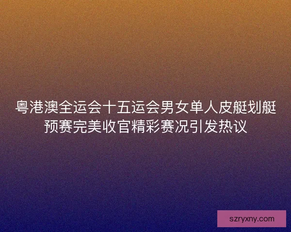 粤港澳全运会十五运会男女单人皮艇划艇预赛完美收官精彩赛况引发热议