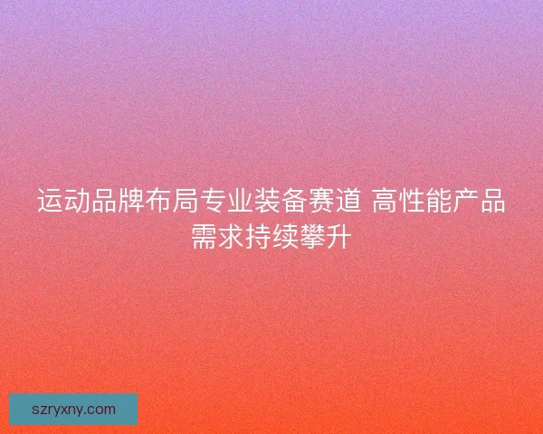 运动品牌布局专业装备赛道 高性能产品需求持续攀升