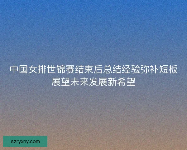 中国女排世锦赛结束后总结经验弥补短板展望未来发展新希望