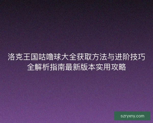 洛克王国咕噜球大全获取方法与进阶技巧全解析指南最新版本实用攻略