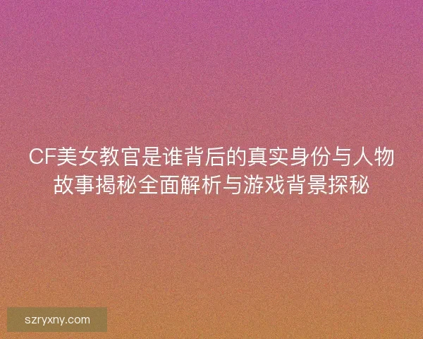 CF美女教官是谁背后的真实身份与人物故事揭秘全面解析与游戏背景探秘