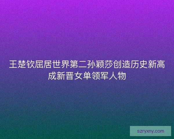 王楚钦屈居世界第二孙颖莎创造历史新高成新晋女单领军人物