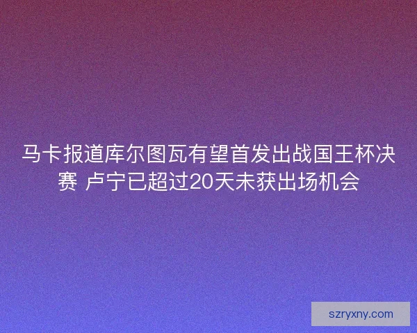 马卡报道库尔图瓦有望首发出战国王杯决赛 卢宁已超过20天未获出场机会