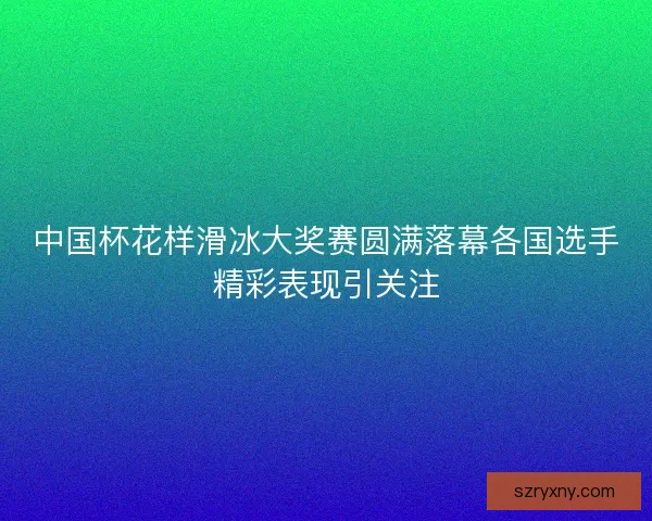 中国杯花样滑冰大奖赛圆满落幕各国选手精彩表现引关注
